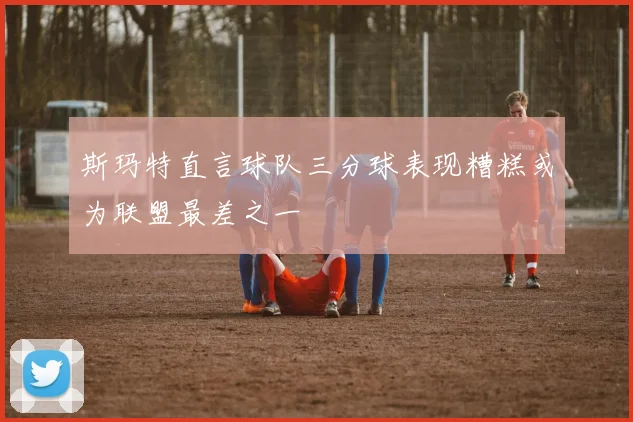 斯玛特直言球队三分球表现糟糕或为联盟最差之一