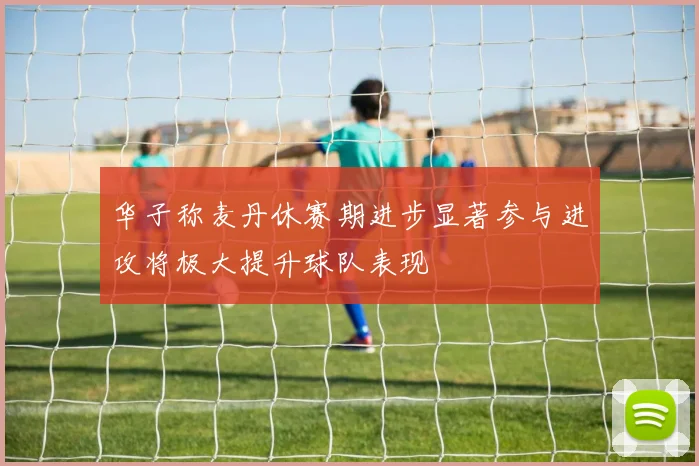 华子称麦丹休赛期进步显著参与进攻将极大提升球队表现