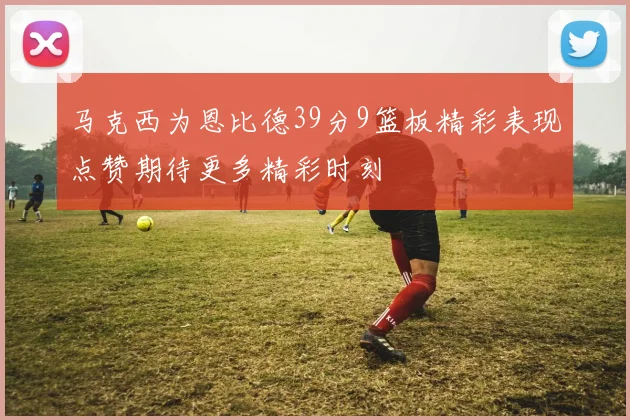 马克西为恩比德39分9篮板精彩表现点赞期待更多精彩时刻