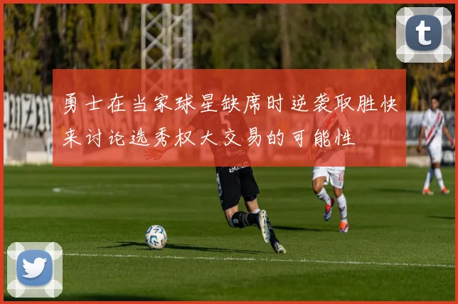 勇士在当家球星缺席时逆袭取胜快来讨论选秀权大交易的可能性