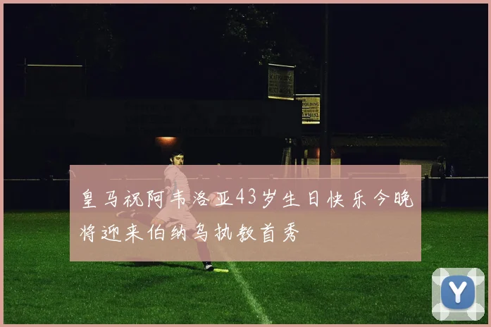 皇马祝阿韦洛亚43岁生日快乐今晚将迎来伯纳乌执教首秀