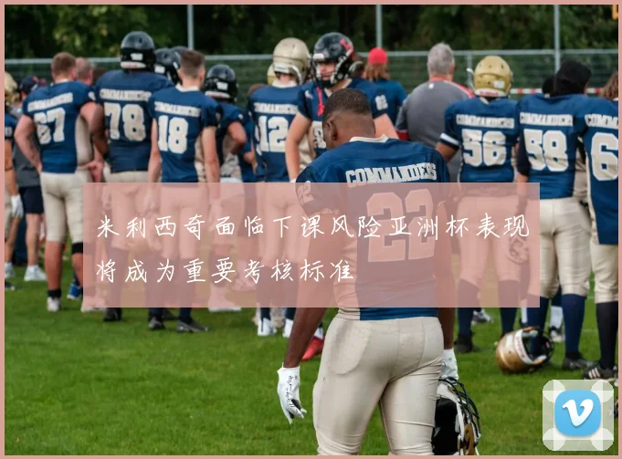 米利西奇面临下课风险亚洲杯表现将成为重要考核标准
