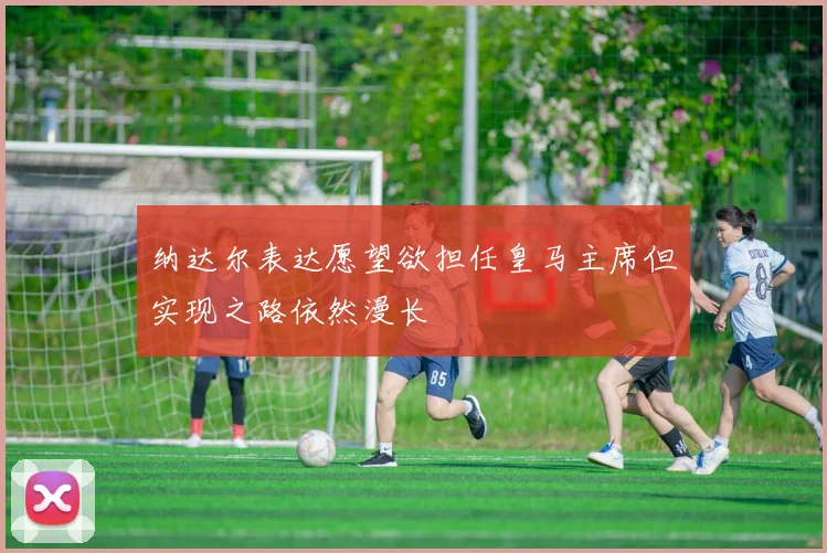 纳达尔表达愿望欲担任皇马主席但实现之路依然漫长