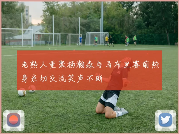 老熟人重聚杨瀚森与马布里赛前热身亲切交流笑声不断