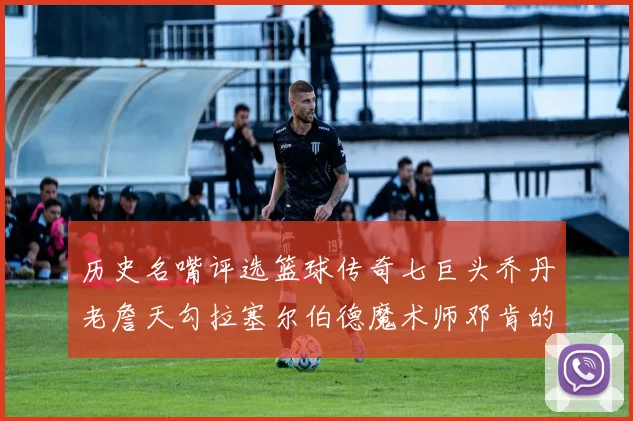 历史名嘴评选篮球传奇七巨头乔丹老詹天勾拉塞尔伯德魔术师邓肯的巅峰之路