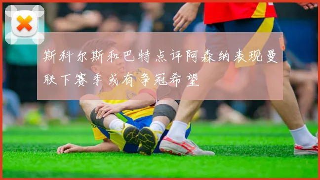 斯科尔斯和巴特点评阿森纳表现曼联下赛季或有争冠希望