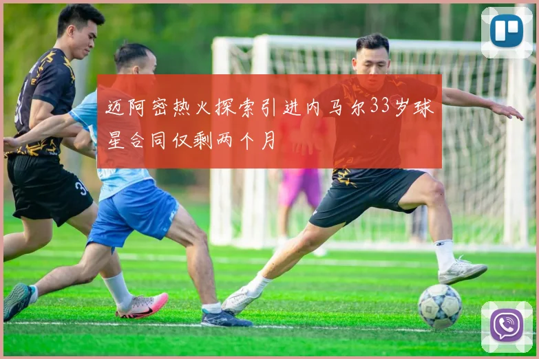 迈阿密热火探索引进内马尔33岁球星合同仅剩两个月