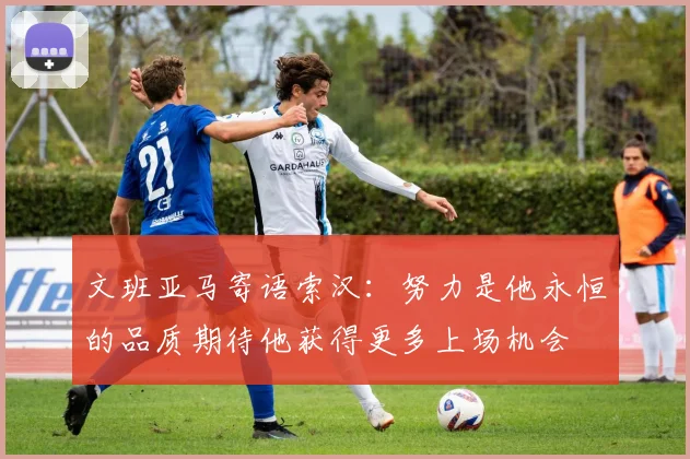 文班亚马寄语索汉：努力是他永恒的品质期待他获得更多上场机会