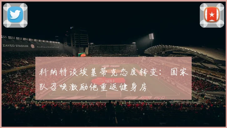 科纳特谈埃基蒂克态度转变：国家队召唤激励他重返健身房