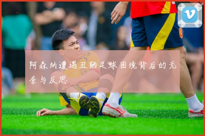 阿森纳遭遇丑陋足球困境背后的无奈与反思