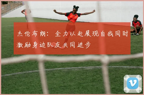 杰伦布朗：全力以赴展现自我同时激励身边队友共同进步