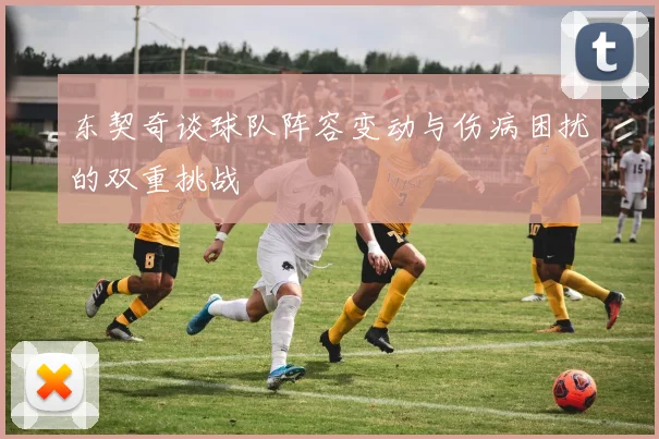 东契奇谈球队阵容变动与伤病困扰的双重挑战