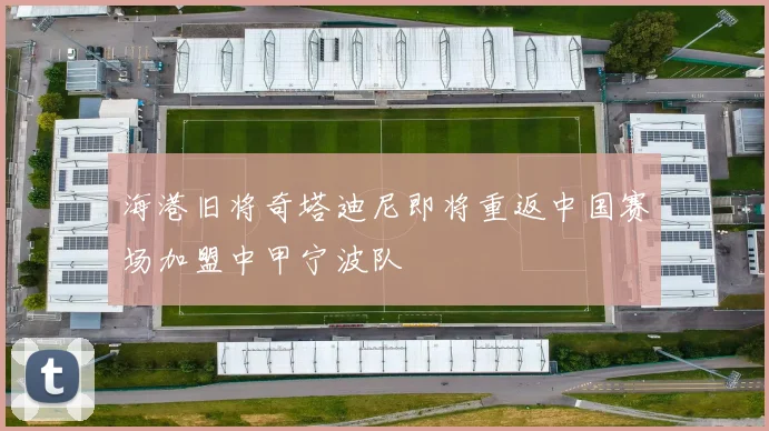 海港旧将奇塔迪尼即将重返中国赛场加盟中甲宁波队