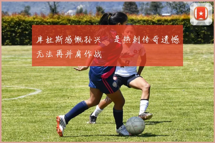库杜斯感慨孙兴慜是热刺传奇遗憾无法再并肩作战