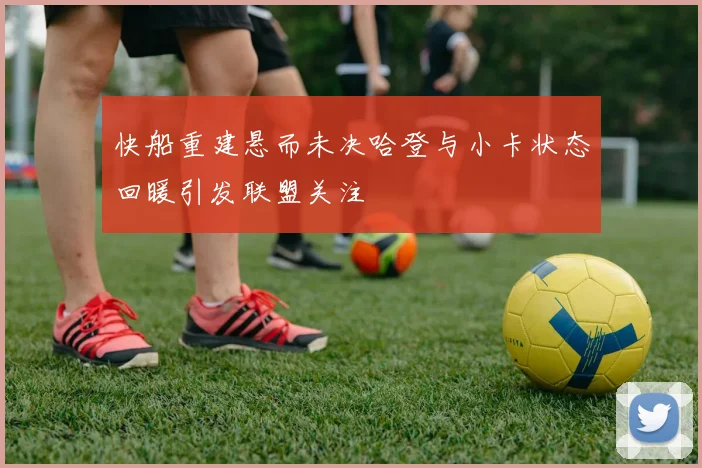 快船重建悬而未决哈登与小卡状态回暖引发联盟关注