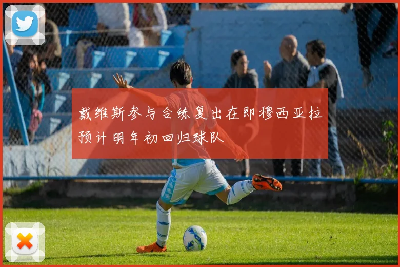 戴维斯参与合练复出在即穆西亚拉预计明年初回归球队