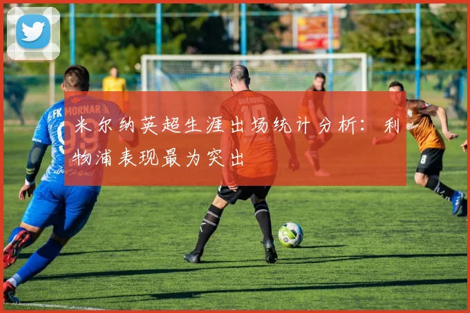米尔纳英超生涯出场统计分析：利物浦表现最为突出