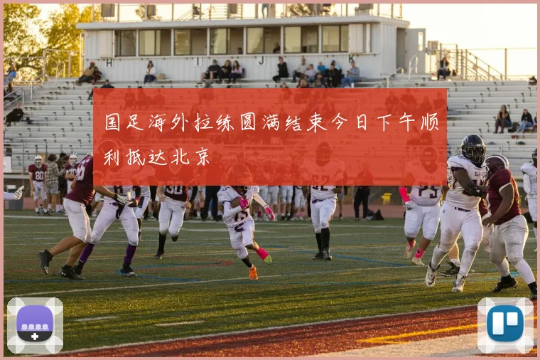 国足海外拉练圆满结束今日下午顺利抵达北京