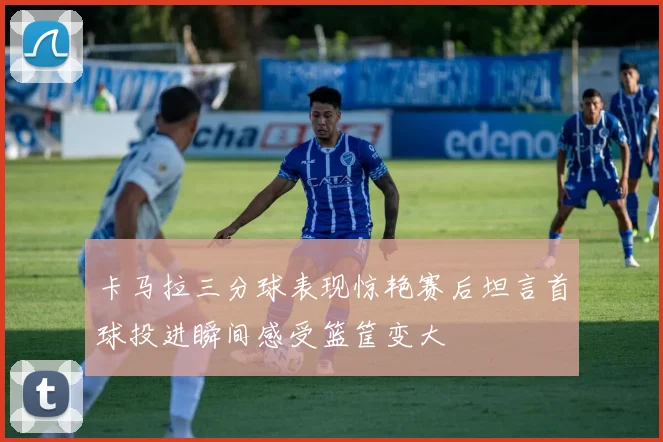 卡马拉三分球表现惊艳赛后坦言首球投进瞬间感受篮筐变大