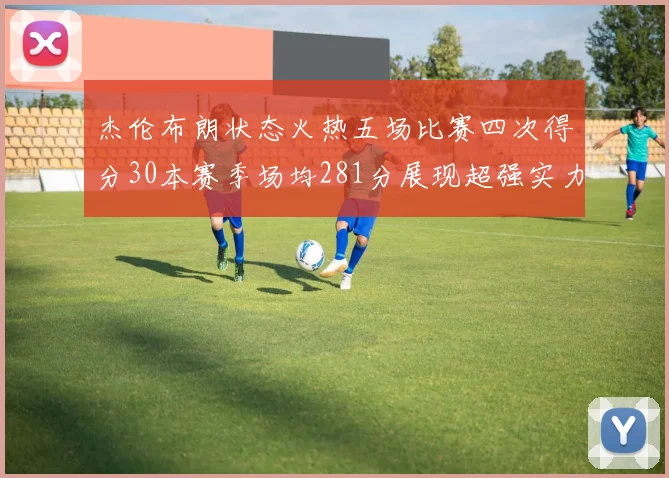 杰伦布朗状态火热五场比赛四次得分30本赛季场均281分展现超强实力