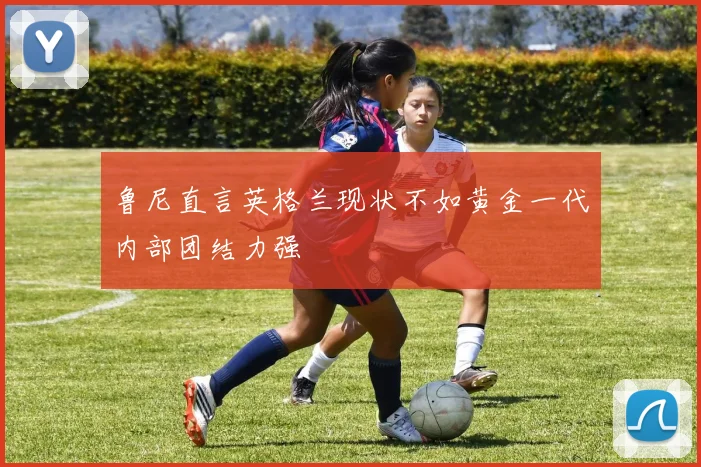 鲁尼直言英格兰现状不如黄金一代内部团结力强