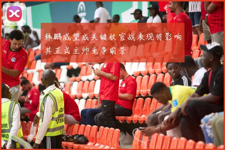 韩鹏威望成关键收官战表现将影响其正式主帅竞争前景