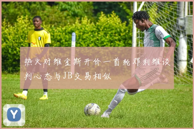 热火对维金斯开价一首轮邓利维谈判心态与JB交易相似