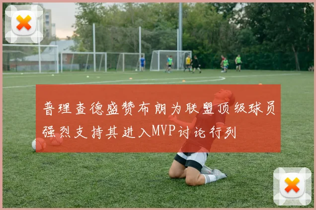 普理查德盛赞布朗为联盟顶级球员强烈支持其进入MVP讨论行列