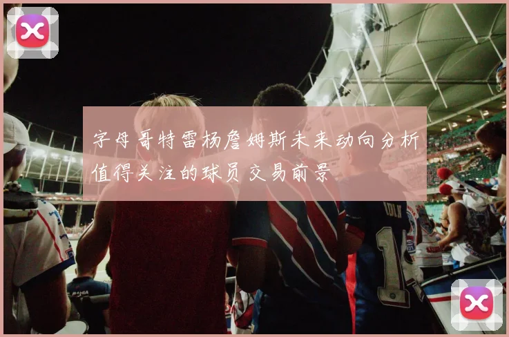 字母哥特雷杨詹姆斯未来动向分析值得关注的球员交易前景