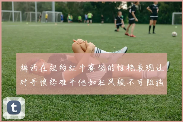 梅西在纽约红牛赛场的惊艳表现让对手愤怒难平他如狂风般不可阻挡