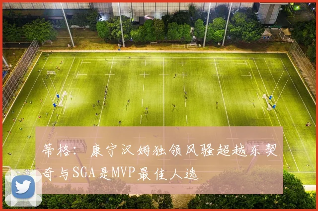 蒂格：康宁汉姆独领风骚超越东契奇与SGA是MVP最佳人选