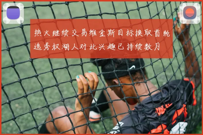 热火继续交易维金斯目标换取首轮选秀权湖人对此兴趣已持续数月