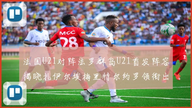 法国U21对阵法罗群岛U21首发阵容揭晓扎伊尔埃梅里特尔约罗领衔出战