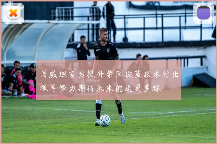 马威坦言为提升禁区投篮技术付出艰辛努力期待未来能进更多球