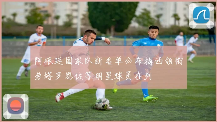 阿根廷国家队新名单公布梅西领衔劳塔罗恩佐等明星球员在列