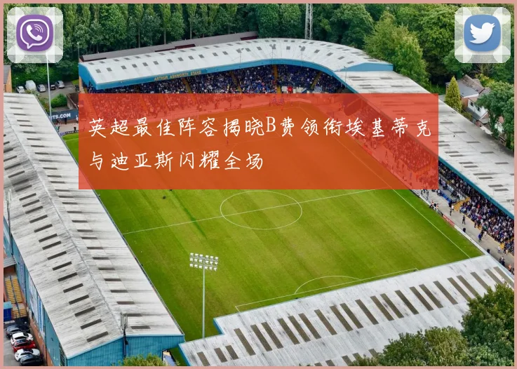 英超最佳阵容揭晓B费领衔埃基蒂克与迪亚斯闪耀全场