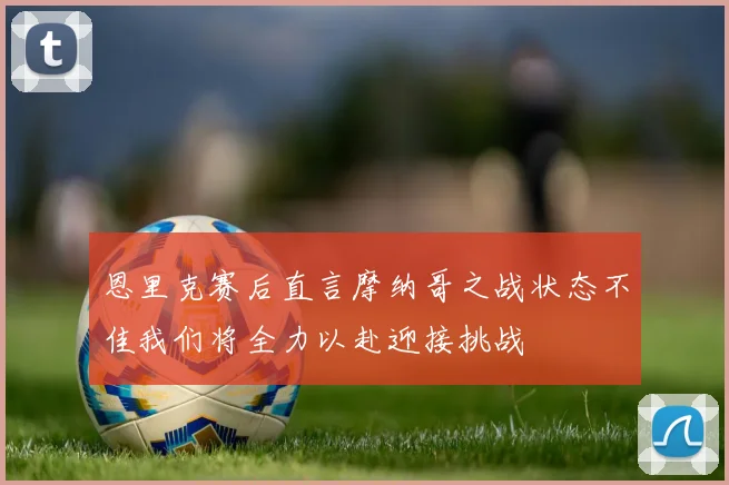 恩里克赛后直言摩纳哥之战状态不佳我们将全力以赴迎接挑战