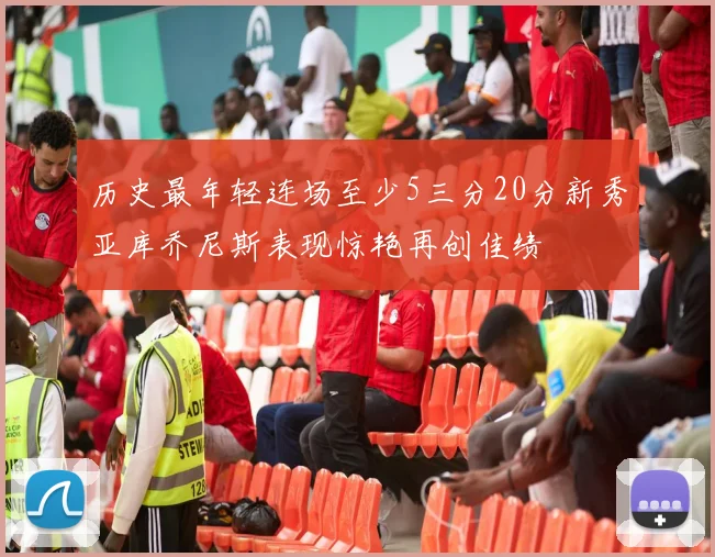 历史最年轻连场至少5三分20分新秀亚库乔尼斯表现惊艳再创佳绩