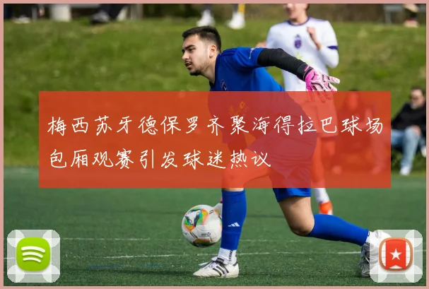梅西苏牙德保罗齐聚海得拉巴球场包厢观赛引发球迷热议