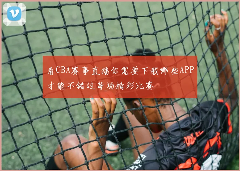 看CBA赛事直播你需要下载哪些APP才能不错过每场精彩比赛