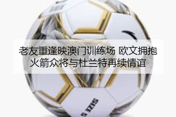 老友重逢映澳门训练场 欧文拥抱火箭众将与杜兰特再续情谊